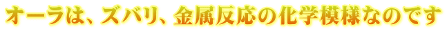 オーラは、ズバリ、金属反応の化学模様なのです